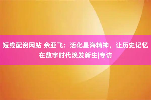 短线配资网站 余亚飞：活化星海精神，让历史记忆在数字时代焕发新生|专访