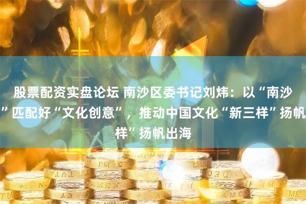 股票配资实盘论坛 南沙区委书记刘炜：以“南沙诚意”匹配好“文化创意”，推动中国文化“新三样”扬帆出海
