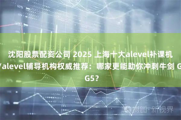 沈阳股票配资公司 2025 上海十大alevel补课机构/alevel辅导机构权威推荐：哪家更能助你冲刺牛剑 G5？