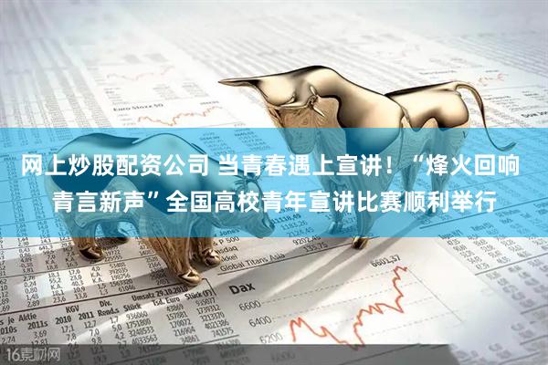 网上炒股配资公司 当青春遇上宣讲！“烽火回响 青言新声”全国高校青年宣讲比赛顺利举行
