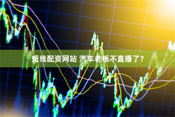 短线配资网站 汽车老板不直播了？