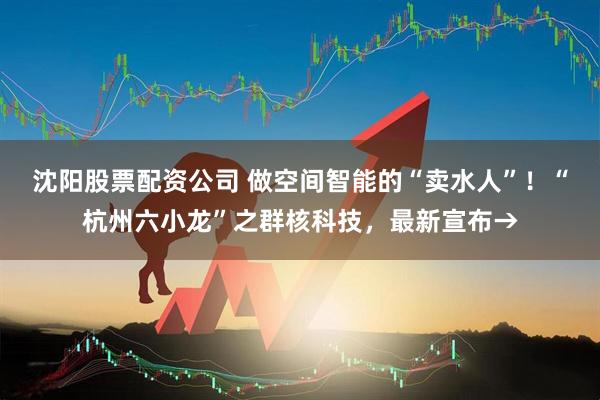 沈阳股票配资公司 做空间智能的“卖水人”！“杭州六小龙”之群核科技，最新宣布→
