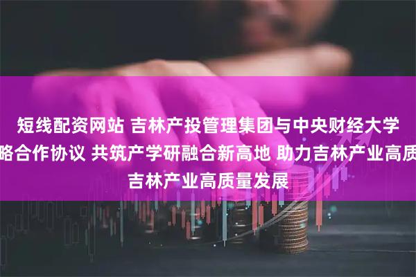 短线配资网站 吉林产投管理集团与中央财经大学签署战略合作协议 共筑产学研融合新高地 助力吉林产业高质量发展