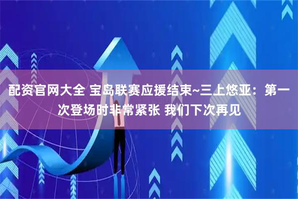配资官网大全 宝岛联赛应援结束~三上悠亚：第一次登场时非常紧张 我们下次再见