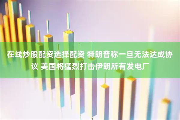 在线炒股配资选择配资 特朗普称一旦无法达成协议 美国将猛烈打击伊朗所有发电厂