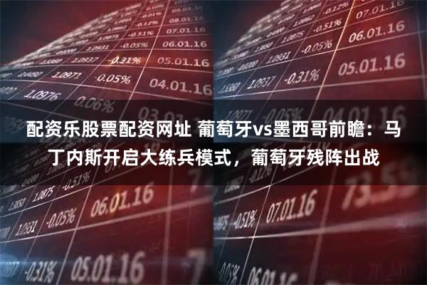 配资乐股票配资网址 葡萄牙vs墨西哥前瞻：马丁内斯开启大练兵模式，葡萄牙残阵出战