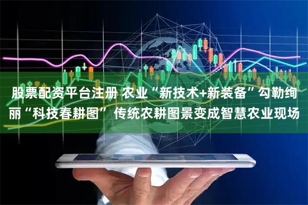 股票配资平台注册 农业“新技术+新装备”勾勒绚丽“科技春耕图” 传统农耕图景变成智慧农业现场