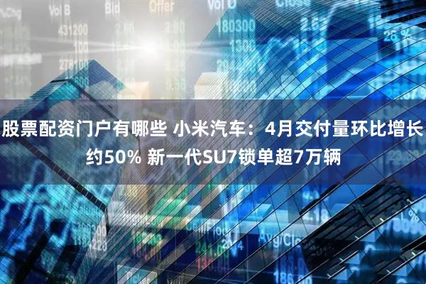 股票配资门户有哪些 小米汽车：4月交付量环比增长约50% 新一代SU7锁单超7万辆