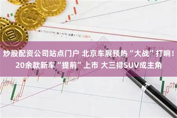 炒股配资公司站点门户 北京车展预热“大战”打响！20余款新车“提前”上市 大三排SUV成主角