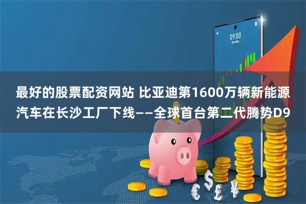 最好的股票配资网站 比亚迪第1600万辆新能源汽车在长沙工厂下线——全球首台第二代腾势D9
